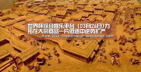 世界杯综合娱乐平台_(03月26日)力拓在大宗商品一片低迷中逆势扩产(图2) 世界杯综合娱乐平台